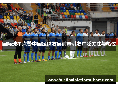 国际球星点赞中国足球发展前景引发广泛关注与热议