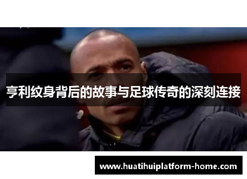 亨利纹身背后的故事与足球传奇的深刻连接