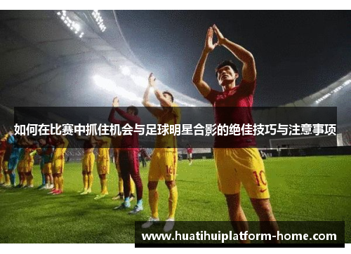 如何在比赛中抓住机会与足球明星合影的绝佳技巧与注意事项