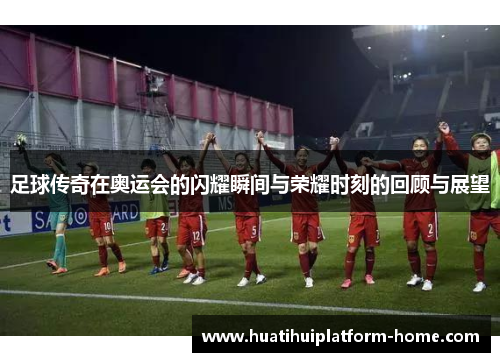 足球传奇在奥运会的闪耀瞬间与荣耀时刻的回顾与展望