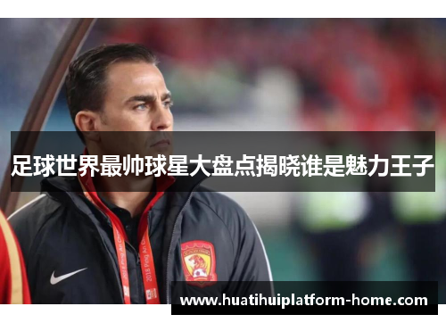 足球世界最帅球星大盘点揭晓谁是魅力王子