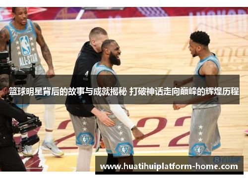 篮球明星背后的故事与成就揭秘 打破神话走向巅峰的辉煌历程